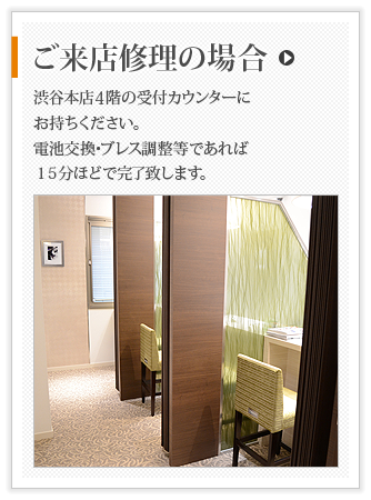 ご来店修理の場合 渋谷本店５階の受付カウンターにお持ちください｡電池交換･ブレス調整等であれば１５分ほどで対応致します｡
